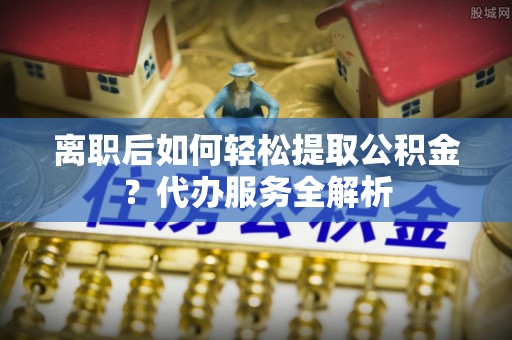 杉林离职后如何轻松提取公积金？代办服务全解析