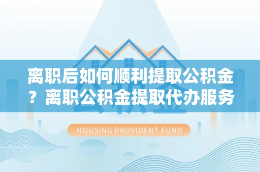 杉林离职后如何顺利提取公积金？离职公积金提取代办服务帮你搞定！