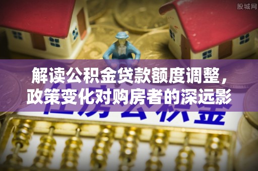 杉林解读公积金贷款额度调整，政策变化对购房者的深远影响