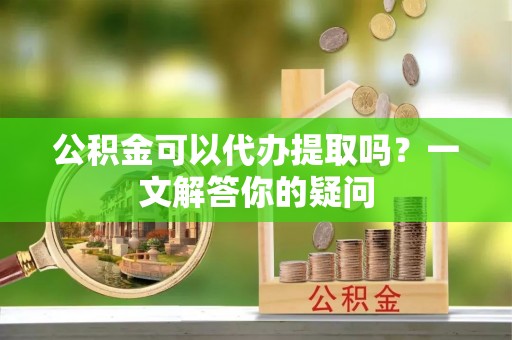杉林公积金可以代办提取吗？一文解答你的疑问