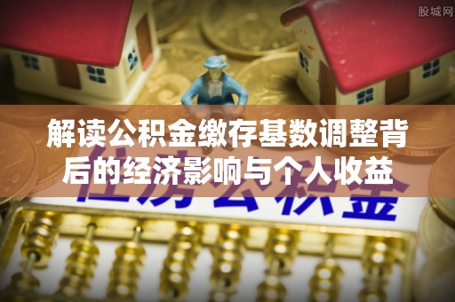 杉林解读公积金缴存基数调整背后的经济影响与个人收益