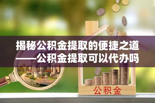 杉林揭秘公积金提取的便捷之道——公积金提取可以代办吗？