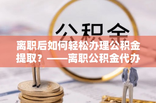 杉林离职后如何轻松办理公积金提取？——离职公积金代办提取服务详解