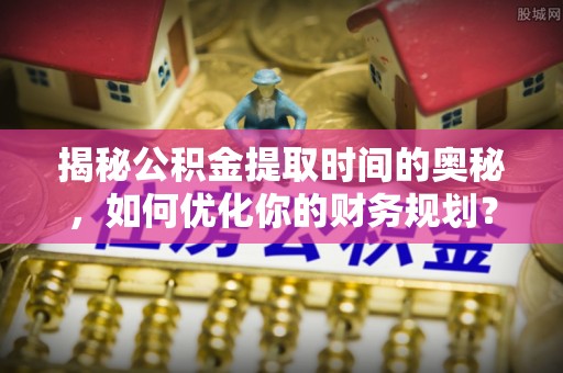 杉林揭秘公积金提取时间的奥秘，如何优化你的财务规划？