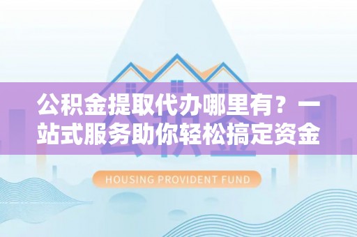 杉林公积金提取代办哪里有？一站式服务助你轻松搞定资金难题