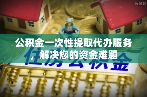 杉林公积金一次性提取代办服务，解决您的资金难题