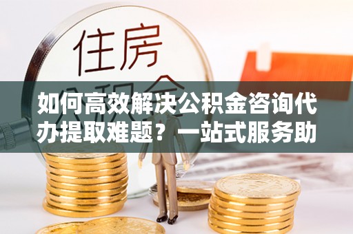 杉林如何高效解决公积金咨询代办提取难题？一站式服务助您轻松搞定