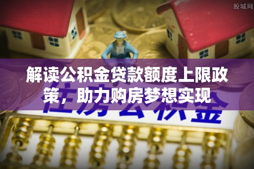杉林解读公积金贷款额度上限政策，助力购房梦想实现