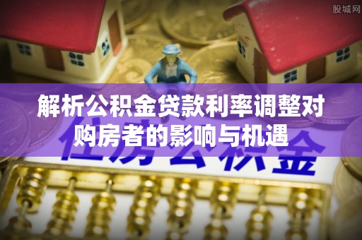 杉林解析公积金贷款利率调整对购房者的影响与机遇