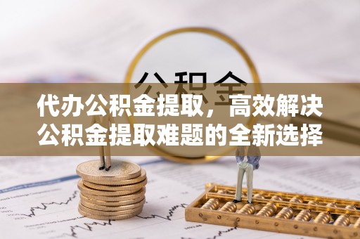 杉林代办公积金提取，高效解决公积金提取难题的全新选择