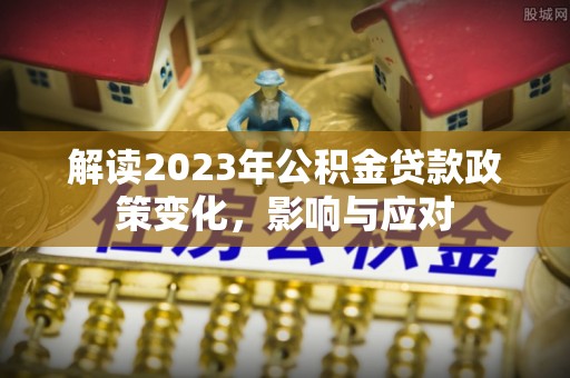 杉林解读2023年公积金贷款政策变化，影响与应对