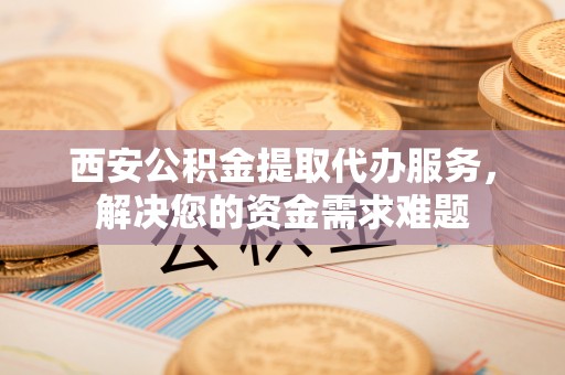 杉林西安公积金提取代办服务，解决您的资金需求难题