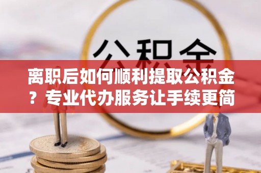 杉林离职后如何顺利提取公积金？专业代办服务让手续更简单