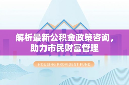 杉林解析最新公积金政策咨询，助力市民财富管理