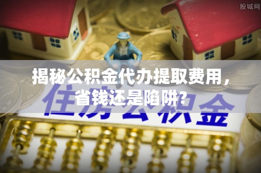 杉林揭秘公积金代办提取费用，省钱还是陷阱？