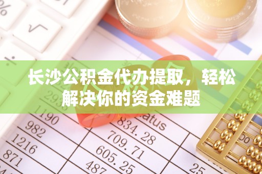 杉林长沙公积金代办提取，轻松解决你的资金难题