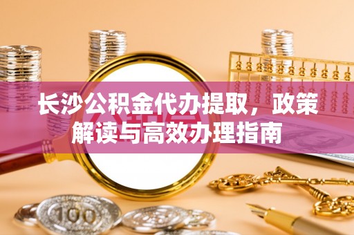 杉林长沙公积金代办提取，政策解读与高效办理指南
