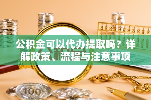 杉林公积金可以代办提取吗？详解政策、流程与注意事项
