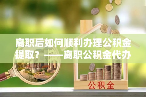 杉林离职后如何顺利办理公积金提取？——离职公积金代办提取全攻略