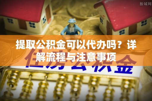 杉林提取公积金可以代办吗？详解流程与注意事项