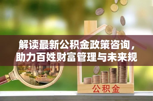 杉林解读最新公积金政策咨询，助力百姓财富管理与未来规划