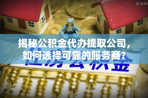 杉林揭秘公积金代办提取公司，如何选择可靠的服务商？