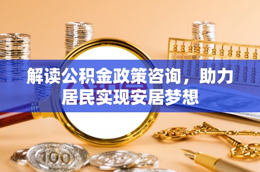 杉林解读公积金政策咨询，助力居民实现安居梦想