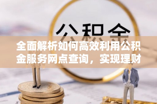 杉林全面解析如何高效利用公积金服务网点查询，实现理财与生活优化