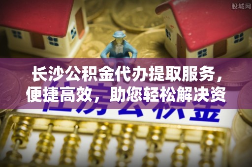 杉林长沙公积金代办提取服务，便捷高效，助您轻松解决资金需求