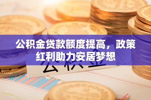 杉林公积金贷款额度提高，政策红利助力安居梦想