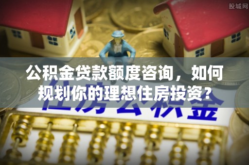 杉林公积金贷款额度咨询，如何规划你的理想住房投资？