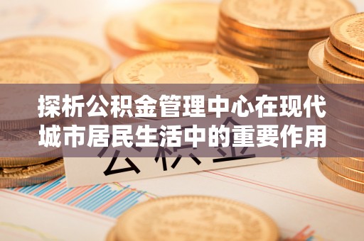 杉林探析公积金管理中心在现代城市居民生活中的重要作用