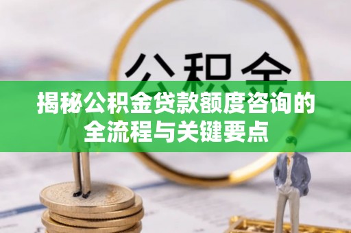 杉林揭秘公积金贷款额度咨询的全流程与关键要点