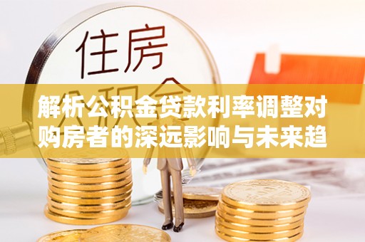 杉林解析公积金贷款利率调整对购房者的深远影响与未来趋势