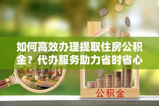 杉林如何高效办理提取住房公积金？代办服务助力省时省心