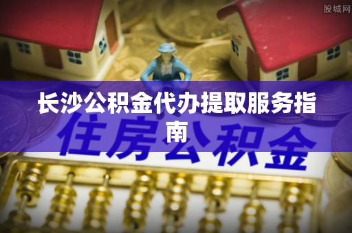 杉林长沙公积金代办提取服务指南