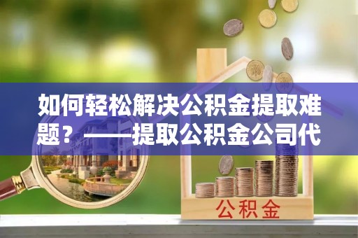 杉林如何轻松解决公积金提取难题？——提取公积金公司代办服务解析